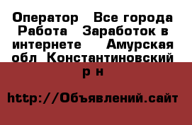 Оператор - Все города Работа » Заработок в интернете   . Амурская обл.,Константиновский р-н